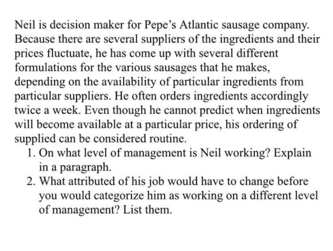 Neil is decision maker for Pepe's Atlantic sausage company.
Because there are several suppliers of the ingredients and their
prices fluctuate, he has come up with several different
formulations for the various sausages that he makes,
depending on the availability of particular ingredients from
particular suppliers. He often orders ingredients accordingly
twice a week. Even though he cannot predict when ingredients
will become available at a particular price, his ordering of
supplied can be considered routine.
1. On what level of management is Neil working? Explain
in a paragraph.
2. What attributed of his job would have to change before
you would categorize him as working on a different level
of management? List them.
