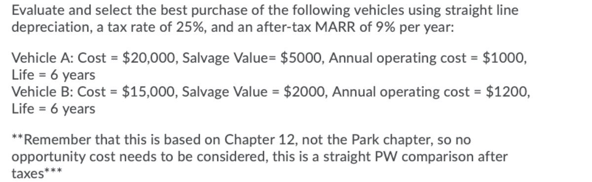 Evaluate and select the best purchase of the following vehicles using straight line
depreciation, a tax rate of 25%, and an after-tax MARR of 9% per year:
Vehicle A: Cost = $20,000, Salvage Value= $5000, Annual operating cost = $1000,
Life = 6 years
Vehicle B: Cost = $15,000, Salvage Value = $2000, Annual operating cost = $1200,
Life = 6 years
%3D
**Remember that this is based on Chapter 12, not the Park chapter, so no
opportunity cost needs to be considered, this is a straight PVW comparison after
taxes***
