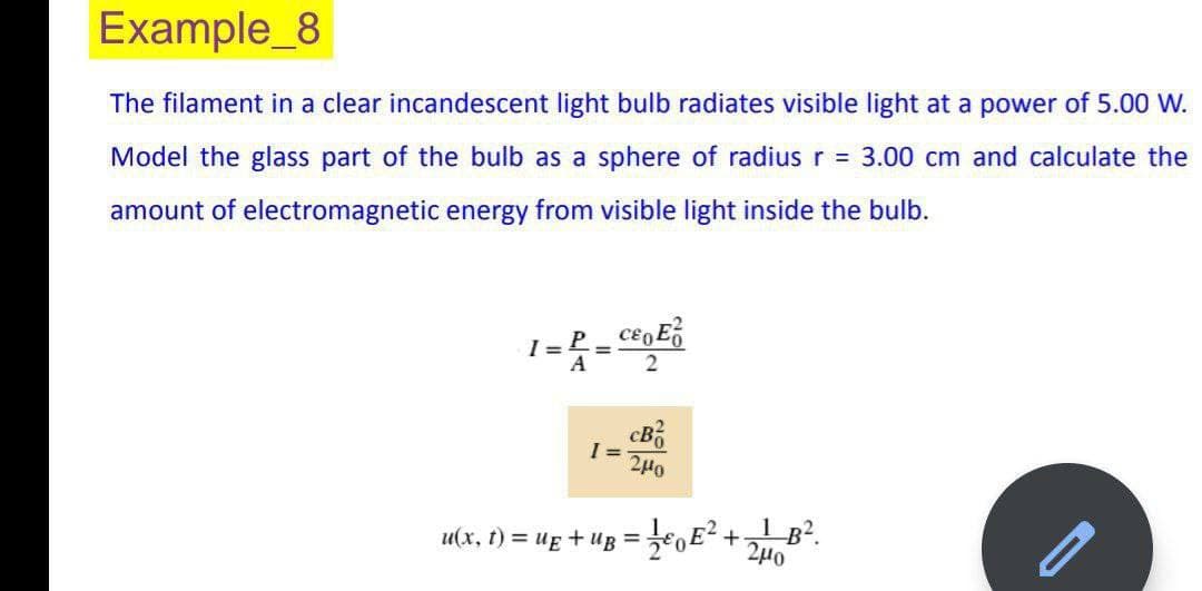 Example_8
The filament in a clear incandescent light bulb radiates visible light at a power of 5.00 W.
Model the glass part of the bulb as a sphere of radius r = 3.00 cm and calculate the
amount of electromagnetic energy from visible light inside the bulb.
I= P_CEE²
=
A
2
I=
cB
240
u(x, t) = µ£ + uß = ¹⁄€ E² +21 B².
240