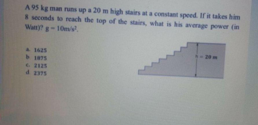 A 95 kg man runs up a 20 m high stairs at a constant speed. If it takes him
8 seconds to reach the top of the stairs, what is his average power (in
Watt)? g-10m/s.
20 m
a. 1625
b 1875
C. 2125
d 2375
