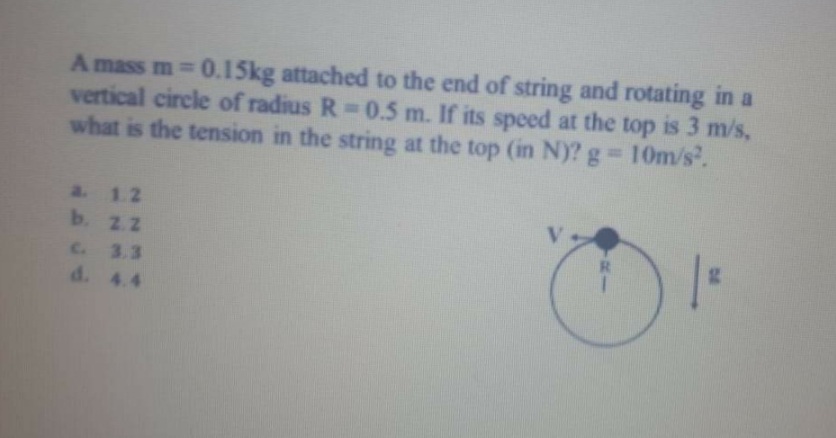 A mass m 0.15kg attached to the end of string and rotating in a
vertical circle of radius R 0.5 m. If its speed at the top is 3 m/s,
what is the tension in the string at the top (in N)? g 10m/s.
a. 1.2
b. 22
C. 3.3
d. 4.4
R.
