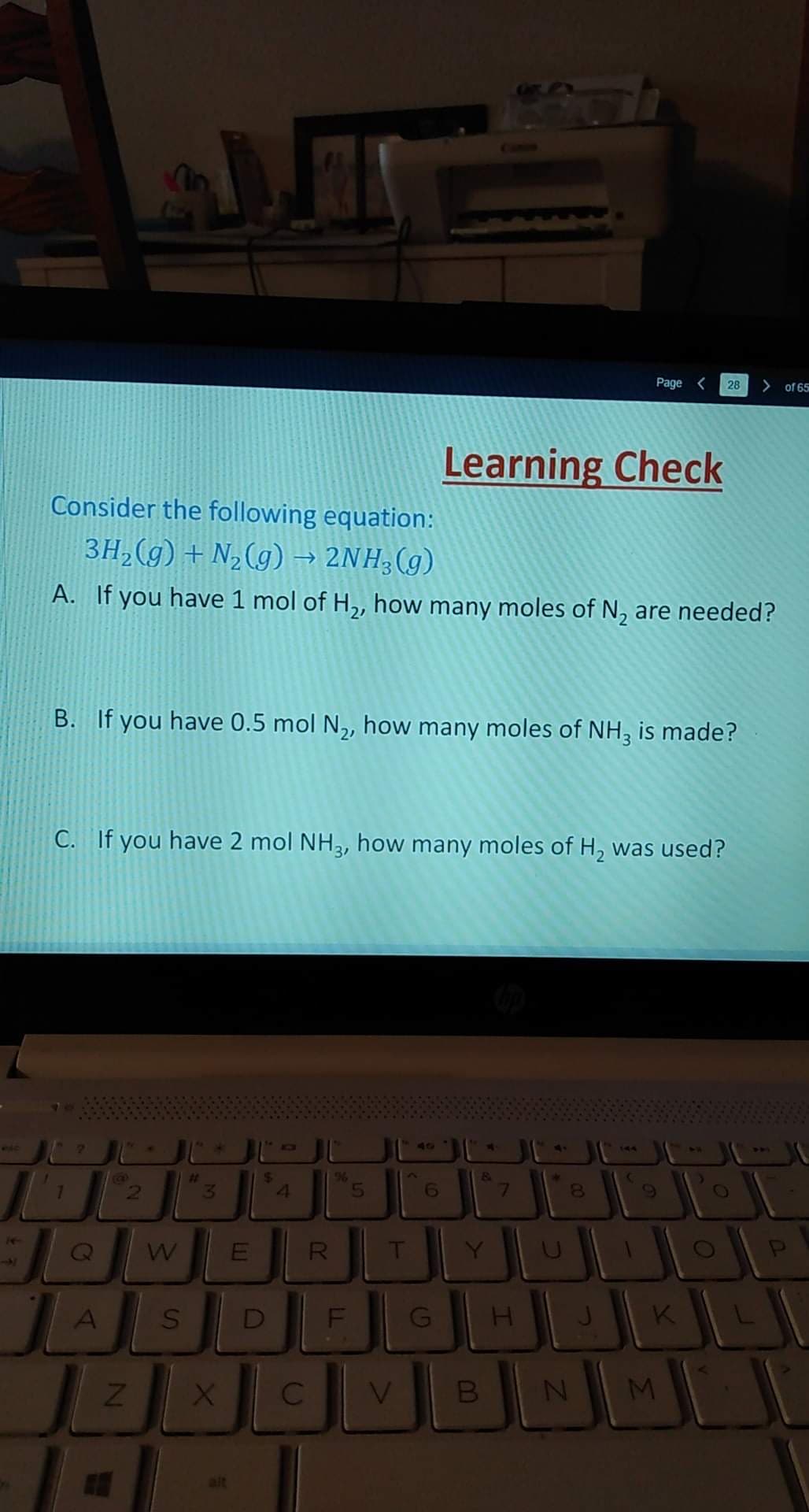 Page <
28
>
of 65
Learning Check
Consider the following equation:
3H,(g) + N,(g) → 2NH,(g)
A. If you have 1 mol of H,, how many moles of N, are needed?
B. If you have 0.5 mol N,, how many moles of NH, is made?
C. If you have 2 mol NH3, how many moles of H, was used?
VIC
40
S.
6
7.
R
D
K
M
CO
B
