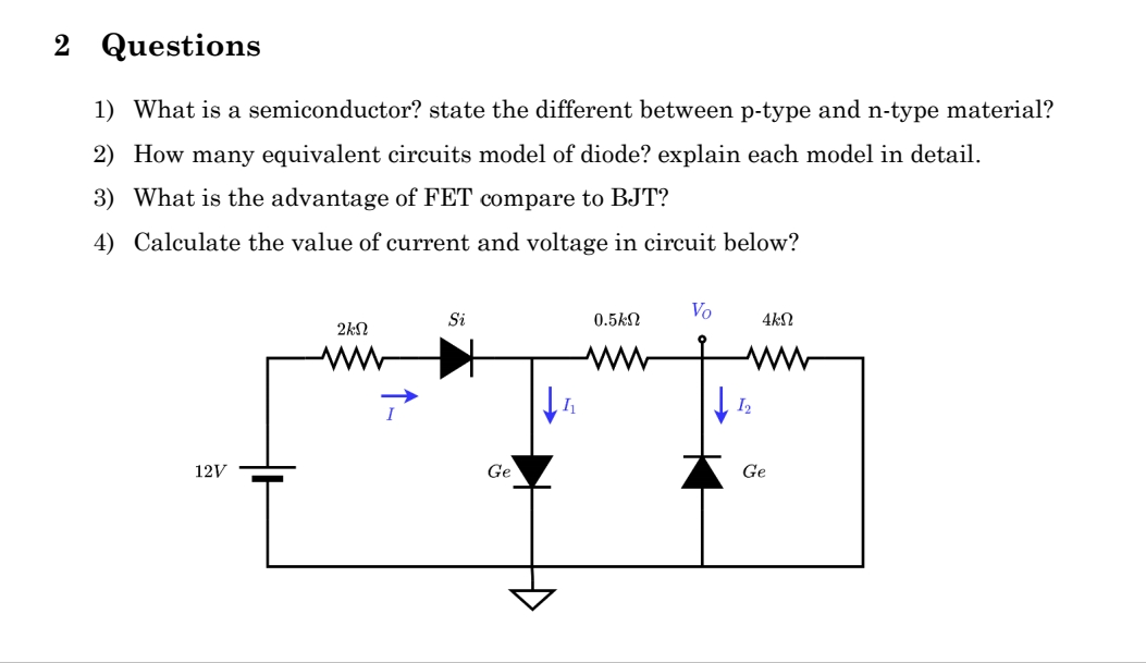 2 Questions
1) What is a semiconductor? state the different between p-type and n-type material?
2) How many equivalent circuits model of diode? explain each model in detail.
3) What is the advantage of FET compare to BJT?
4) Calculate the value of current and voltage in circuit below?
12V
ΣΚΩ
Si
Ge
↓↓
0.5ΚΩ
Vo
4ΚΩ
ww
I2
Ge