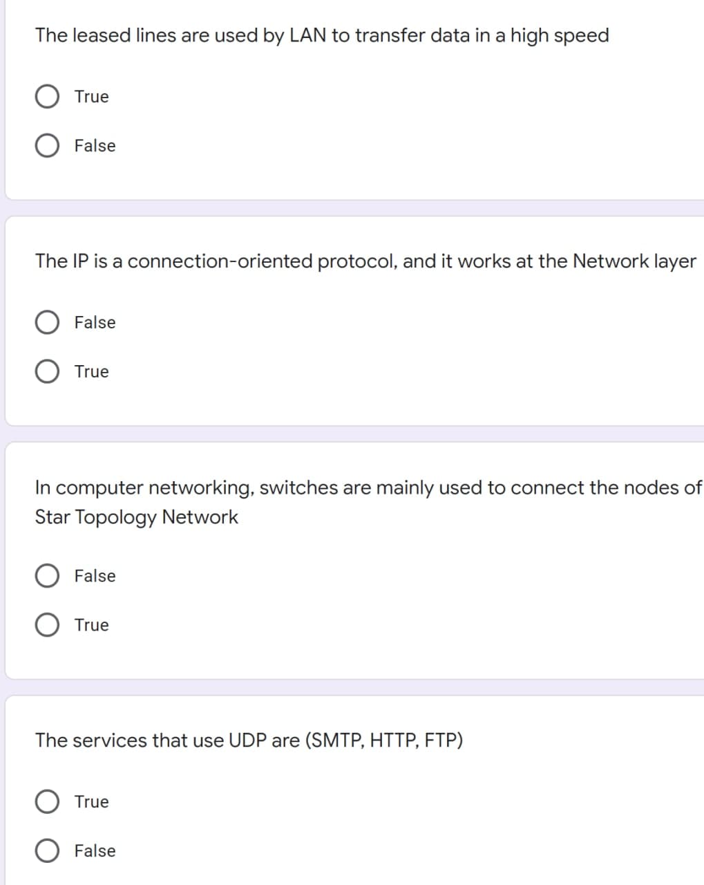 The leased lines are used by LAN to transfer data in a high speed
True
False
The IP is a connection-oriented protocol, and it works at the Network layer
False
True
In computer networking, switches are mainly used to connect the nodes of
Star Topology Network
False
True
The services that use UDP are (SMTP, HTTP, FTP)
True
False
