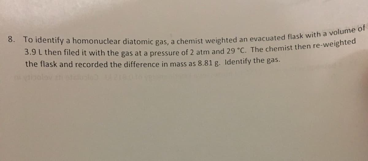 8. To identify a homonuclear diatomic gas, a chemist weighted an evacuated flask with a volume of
3.9 L then filed it with the gas at a pressure of 2 atm and 29 °C. The chemist then re-weighted
the flask and recorded the difference in mass as 8.81 g. Identify the gas.
ni tipol