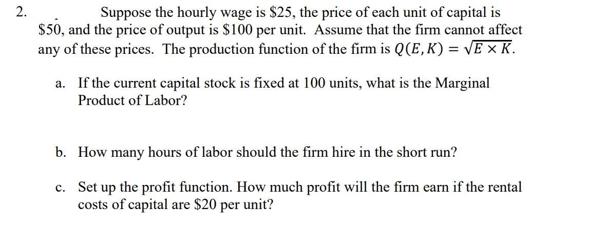 2.
Suppose the hourly wage is $25, the price of each unit of capital is
$50, and the price of output is $100 per unit. Assume that the firm cannot affect
any of these prices. The production function of the firm is Q(E, K) = VE × K.
If the current capital stock is fixed at 100 units, what is the Marginal
Product of Labor?
а.
b. How many hours of labor should the firm hire in the short run?
c. Set
the profit function. How much profit will the firm earn if the rental
dn
costs of capital are $20
per
unit?
