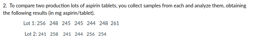 2. To compare two production lots of aspirin tablets, you collect samples from each and analyze them, obtaining
the following results (in mg aspirin/tablet).
Lot 1: 256 248 245 245 244 248 261
Lot 2: 241 258 241 244 256 254
