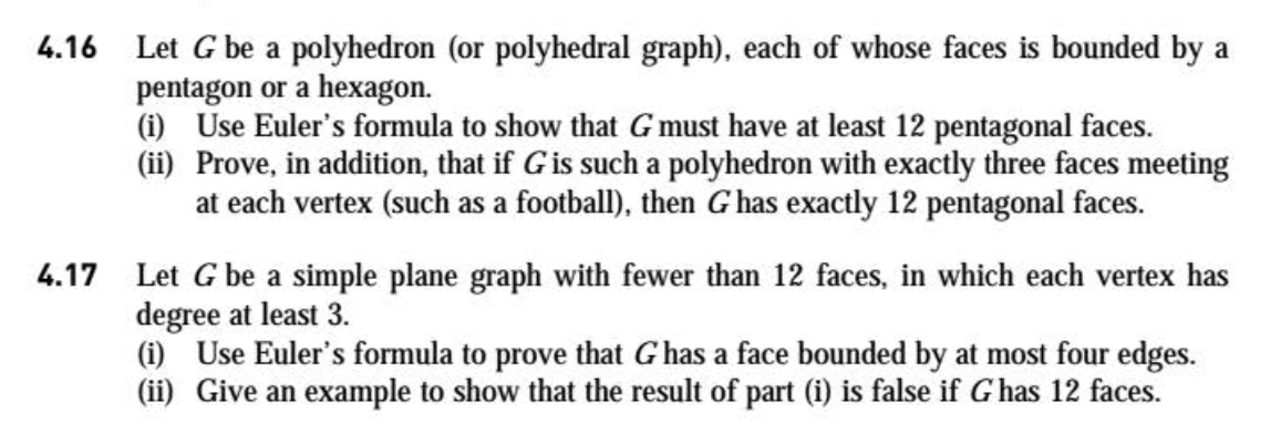 4.16 Let G be a polyhedron (or polyhedral graph), each of whose faces is bounded by a
pentagon or a hexagon.
(i) Use Euler's formula to show that G must have at least 12 pentagonal faces.
(ii) Prove, in addition, that if Gis such a polyhedron with exactly three faces meeting
at each vertex (such as a football), then G has exactly 12 pentagonal faces.

