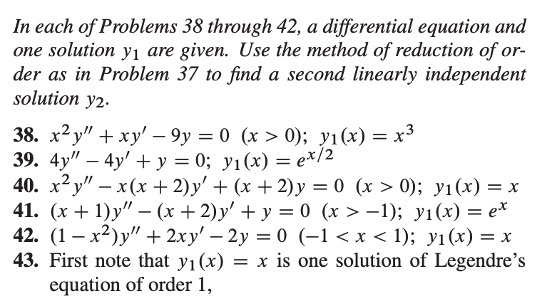 In each of Problems 38 through 42, a differential equation and
one solution yı are given. Use the method of reduction of or-
der as in Problem 37 to find a second linearly independent
solution y2.
38. х? у" + ху'— 9у — 0 (х > 0); у1(х) — х3
39. 4y" — 4y' +у %3 0; у1(х) %3D еx/2
40. х? у" — х (х + 2)y' + (х + 2)у %3D0 (x > 0); у1 (х) —
41. (х + 1)у" —- (х + 2)у' + у - 0 (x> —1); у1 (х) — е*
42. (1 – x²)y" + 2xy' – 2y = 0 (–1 < x < 1); yı(x) = x
43. First note that y1(x)
equation of order 1,
|
= x is one solution of Legendre's
