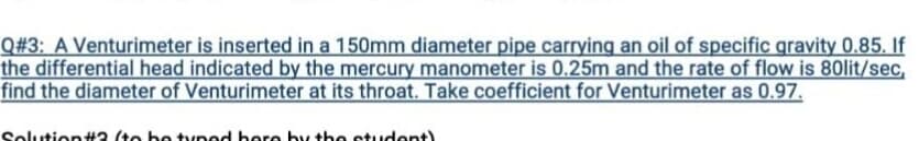 Q#3: A Venturimeter is inserted in a 150mm diameter pipe carrying an oil of specific gravity 0.85. If
the differential head indicated by the mercury manometer is 0.25m and the rate of flow is 80lit/sec,
find the diameter of Venturimeter at its throat. Take coefficient for Venturimeter as 0.97.
Solution#2 (to be typod here by the student)
