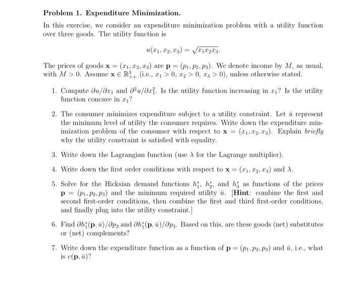 Problem 1. Expenditure Minimization.
In this exercise, we consider an expenditure minimization problem with a utility function
over three goods. The utility function is
u(x₁, x2, 3)=√√x1x₂x3.
The prices of goods x = (1, 22, 23) are p = (P₁, P2, P3). We denote income by M, as usual,
with M > 0. Assume x R (i.e., ₁ > 0, ₂ > 0, 3 > 0), unless otherwise stated.
1. Compute du/or and ou/or. Is the utility function increasing in ₁? Is the utility
function concave in a₁?
2. The consumer minimizes expenditure subject to a utility constraint. Let u represent
the minimum level of utility the consumer requires. Write down the expenditure min-
imization problem of the consumer with respect to x = (₁, 2, 3). Explain briefly
why the utility constraint is satisfied with equality.
3. Write down the Lagrangian function (use À for the Lagrange multiplier).
4. Write down the first order conditions with respect to x = (₁, 2, 3) and A.
5. Solve for the Hicksian demand functions hi, h₂, and ha as functions of the prices
p= (P₁, P2, P3) and the minimum required utility u. [Hint: combine the first and
second first-order conditions, then combine the first and third first-order conditions,
and finally plug into the utility constraint.]
6. Find 0h (p, ü)/ap2 and 0h; (p. u)/Ops. Based on this, are these goods (net) substitutes
or (net) complements?
7. Write down the expenditure function as a function of p= (P₁, P2, P3) and u, i.e., what
is e(p, ū)?