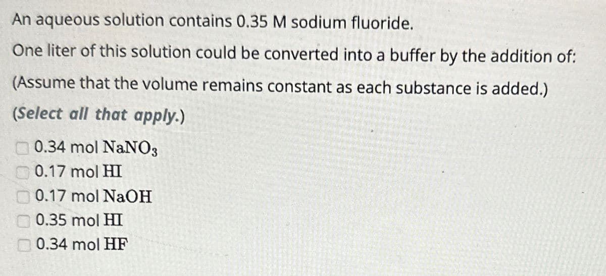 An aqueous solution contains 0.35 M sodium fluoride.
One liter of this solution could be converted into a buffer by the addition of:
(Assume that the volume remains constant as each substance is added.)
(Select all that apply.)
0.34 mol NaNO3
0.17 mol HI
0.17 mol NaOH
0.35 mol HI
0.34 mol HF