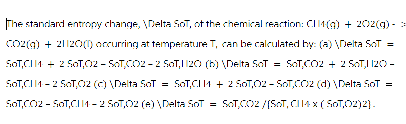 The standard entropy change, \Delta SoT, of the chemical reaction: CH4(g) + 202(g) -
CO2(g) + 2H2O(l) occurring at temperature T, can be calculated by: (a) \Delta SoT =
= SOT,CO2 + 2 SOT,H2O -
SOT,CH4 + 2 SOT,O2 - SOT,CO2 - 2 SOT,H2O (b) \Delta SoT
SOT, CH4 - 2 SOT,O2 (c) \Delta SoT
=
SOT, CH4 + 2 SOT,O2 - SOT,CO2 (d) \Delta SoT
SOT,CO2 - SOT, CH4 - 2 SOT,O2 (e) \Delta SoT = SOT,CO2 /{SOT, CH4 x ( SOT,O2)2}.
=