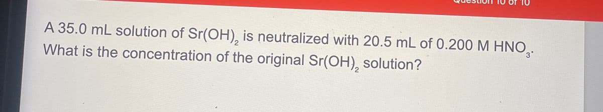 A 35.0 mL solution of Sr(OH), is neutralized with 20.5 mL of 0.200 M HNO3.
What is the concentration of the original Sr(OH), solution?