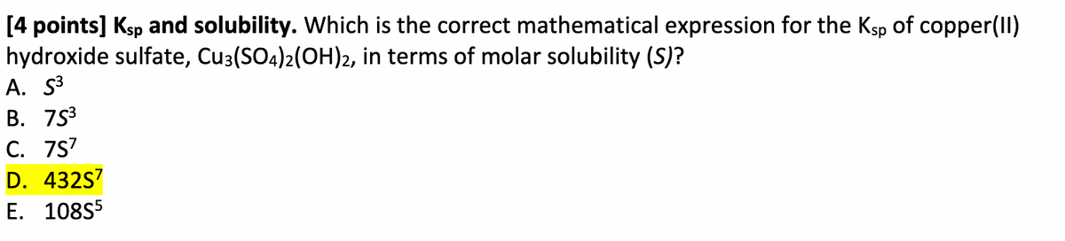 [4 points] Ksp and solubility. Which is the correct mathematical expression for the Ksp of copper(II)
hydroxide sulfate, Cu3(SO4)2(OH)2, in terms of molar solubility (S)?
A. S³
B. 753
C. 7S7
D. 432S7
E. 108S5