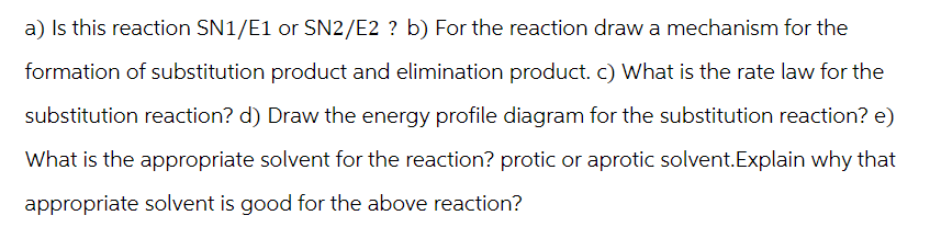 a) Is this reaction SN1/E1 or SN2/E2 ? b) For the reaction draw a mechanism for the
formation of substitution product and elimination product. c) What is the rate law for the
substitution reaction? d) Draw the energy profile diagram for the substitution reaction? e)
What is the appropriate solvent for the reaction? protic or aprotic solvent.Explain why that
appropriate solvent is good for the above reaction?