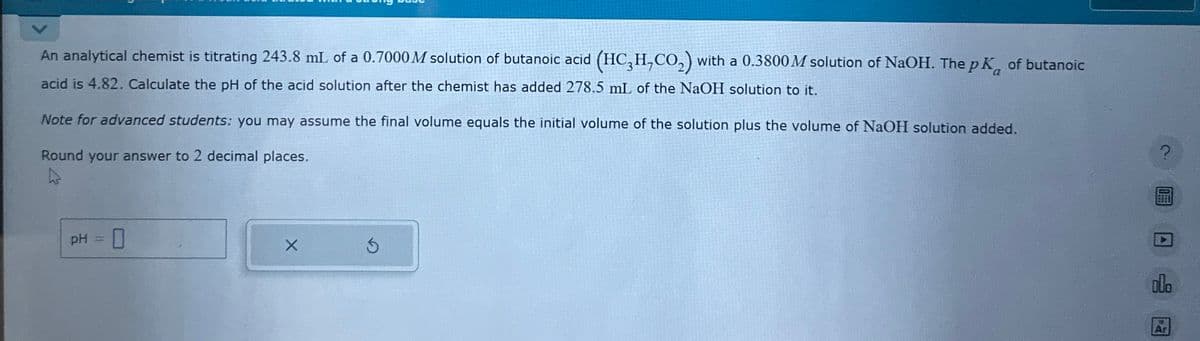 An analytical chemist is titrating 243.8 mL of a 0.7000 M solution of butanoic acid (HC3H,CO2) with a 0.3800 M solution of NaOH. The pK of butanoic
acid is 4.82. Calculate the pH of the acid solution after the chemist has added 278.5 mL of the NaOH solution to it.
Note for advanced students: you may assume the final volume equals the initial volume of the solution plus the volume of NaOH solution added.
Round your answer to 2 decimal places.
PH
☐
olo
Ar