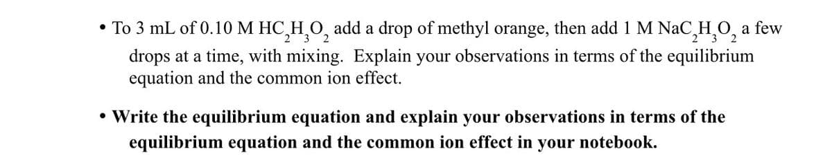 ⚫ To 3 mL of 0.10 M HC_H₂O2 add a drop of methyl orange, then add 1 M NaC HO₂ a few
3
2 3
drops at a time, with mixing. Explain your observations in terms of the equilibrium
equation and the common ion effect.
• Write the equilibrium equation and explain your observations in terms of the
equilibrium equation and the common ion effect in
your notebook.