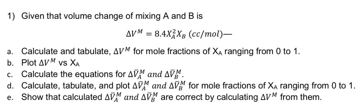 1) Given that volume change of mixing A and B is
AVM = 8.4XXB (cc/mol)—
a.
Calculate and tabulate, AVM for mole fractions of XA ranging from 0 to 1.
b. Plot AVM VS XA
C.
Calculate the equations for AVM and ſÑ¾.
d. Calculate, tabulate, and plot AVM and AVM for mole fractions of XA ranging from 0 to 1.
B
e.
Show that calculated AVM and AVM are correct by calculating AVM from them.