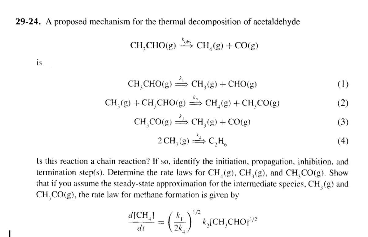 29-24. A proposed mechanism for the thermal decomposition of acetaldehyde
CH,CHO(g)
CH₁(g) + CO(g)
CH,CHO(g)
Ty
CH3(g) + CH3CHO(g)
CH,CO(g)
CH3(g) + CHO(g)
(1)
CH2(g) +CH,CO(g)
(2)
CH3(g) + CO(g)
(3)
2 CH₁(g)
C₂H6
(4)
Is this reaction a chain reaction? If so, identify the initiation, propagation, inhibition, and
termination step(s). Determine the rate laws for CH₁(g), CH3(g), and CH3CO(g). Show
that if you assume the steady-state approximation for the intermediate species, CH3(g) and
CH3CO(g), the rate law for methane formation is given by
d[CH]
dt
1/2
(1) K, CH, CHOP/2
2k,