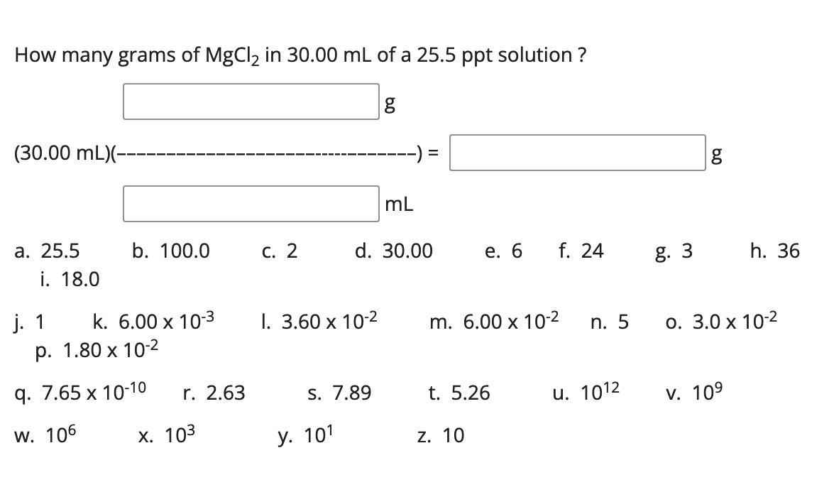 How many grams of MgCl2 in 30.00 mL of a 25.5 ppt solution ?
(30.00 mL)(-
mL
а. 25.5
b. 100.0
С. 2
d. 30.00
f. 24
е. 6
i. 18.0
g. 3
h. 36
j. 1
k. 6.00 x 10-3
I. 3.60 х 10-2
m. 6.00 x 10-2
n. 5
О. 3.0 х 102
р. 1.80 х 10-2
9. 7.65 х 10-10
г. 2.63
S. 7.89
t. 5.26
и. 1012
V. 109
w. 106
х. 103
у. 101
z. 10
