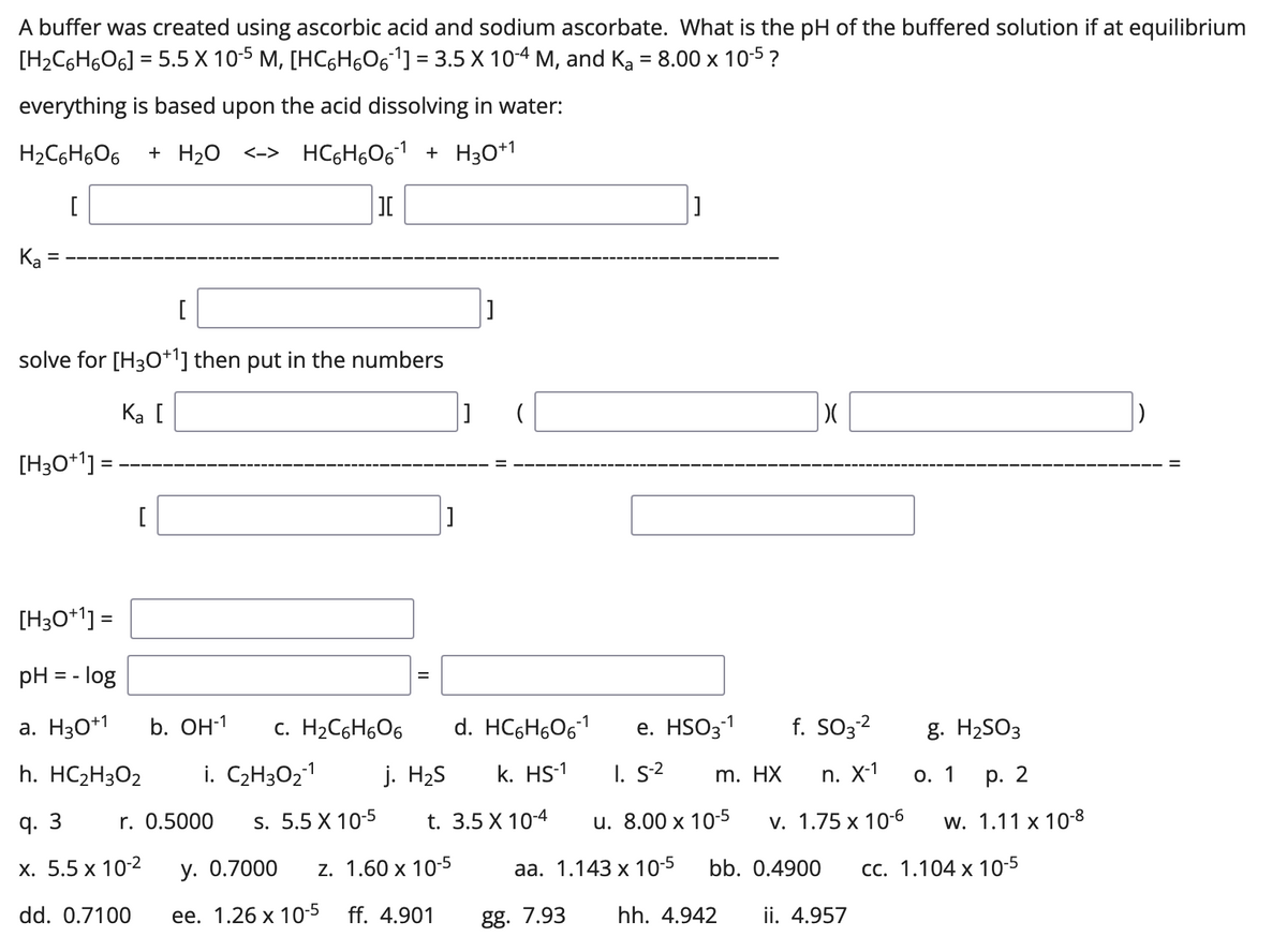 A buffer was created using ascorbic acid and sodium ascorbate. What is the pH of the buffered solution if at equilibrium
[H2C6H6O6] = 5.5 X 10-5 M, [HC6H5061] = 3.5 X 10-4 M, and Ką = 8.00 x 10-5 ?
everything is based upon the acid dissolving in water:
H2C6H6O6
+ H20
<-> HC6H601 + H3O*1
Ka
solve for [H30+1] then put in the numbers
Ka [
[H3O+' :
%3D
[
[H3O*'] =
%3D
pH = - log
a. H30*1
b. OH-1
c. H2C6H6O6
d. HC6H6061
е. HSO31
f. SO3?
g. H2SO3
h. HC2H3O2
i. C2H3O21
j. H2S
k. HS-1
I. S2
m. HX
n. X-1
О. 1
р. 2
q. 3
r. 0.5000
s. 5.5 X 10-5
t. 3.5 X 10-4
u. 8.00 x 10-5
v. 1.75 x 10-6
w. 1.11 x 10-8
х. 5.5 х 10-2
у. О.7000
z. 1.60 x 10-5
aа. 1.143 х 10-5
bb. 0.4900
сс. 1.104 х 10-5
dd. 0.7100
ее. 1.26 х 10-5 ff. 4.901
gg. 7.93
hh. 4.942
ii. 4.957
