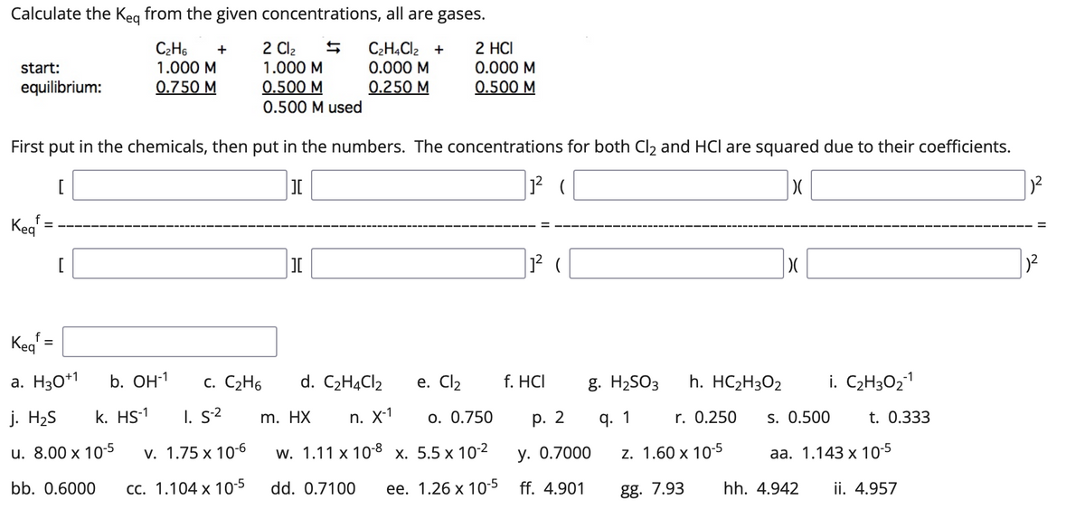 Calculate the Keg from the given concentrations, all are gases.
C2H6
1.000 M
2 Cl2
1.000 M
C2H4CI2 +
0.000 M
0.250 M
+
2 HCI
start:
0.000 M
equilibrium:
0.750 M
0.500 M
0.500 M
0.500 M used
First put in the chemicals, then put in the numbers. The concentrations for both Cl2 and HCl are squared due to their coefficients.
[
Kea
%3D
Keg =
a. H3O*1
b. Он1
c. C2H6
d. C2HĄCI2
e. Cl2
f. HCI
g. H2SO3
h. HC2H3O2
i. C2H3O21
j. H2S
k. HS-1
I. s2
m. HX
п. X1
o. 0.750
р. 2
q. 1
r. 0.250
s. 0.500
t. 0.333
u. 8.00 х 10-5
v. 1.75 x 10-6
w. 1.11 x 10-8 x. 5.5 x 10-2
у. О.7000
z. 1.60 x 10-5
aа. 1.143 х 10-5
bb. 0.6000
СС. 1.104 х 10-5
dd. 0.7100
ее. 1.26 х 10-5
ff. 4.901
gg. 7.93
hh. 4.942
ii. 4.957
