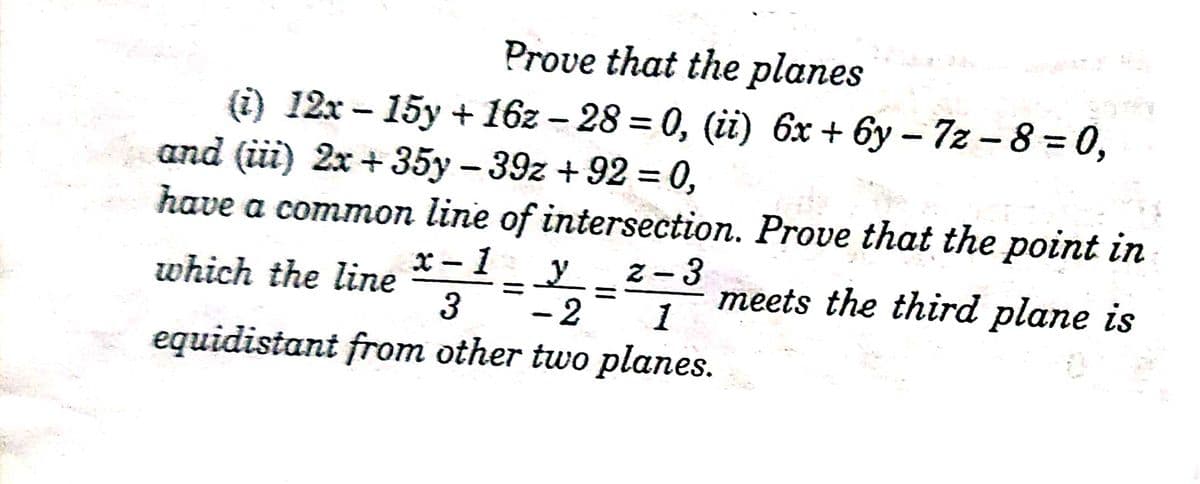 Prove that the planes
(i) 12x - 15y + 16z – 28 = 0, (ii) 6x + 6y - 7z - 8 = 0,
and (iii) 2x + 35y – 39z + 92 = 0,
have a common line of intersection. Prove that the point in
x-1y
2-3
meets the third plane is
1
which the line
- 2
equidistant from other two planes.
