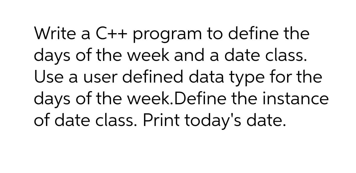Write a C++ program to define the
days of the week and a date class.
Use a user defined data type for the
days of the week.Define the instance
of date class. Print today's date.
