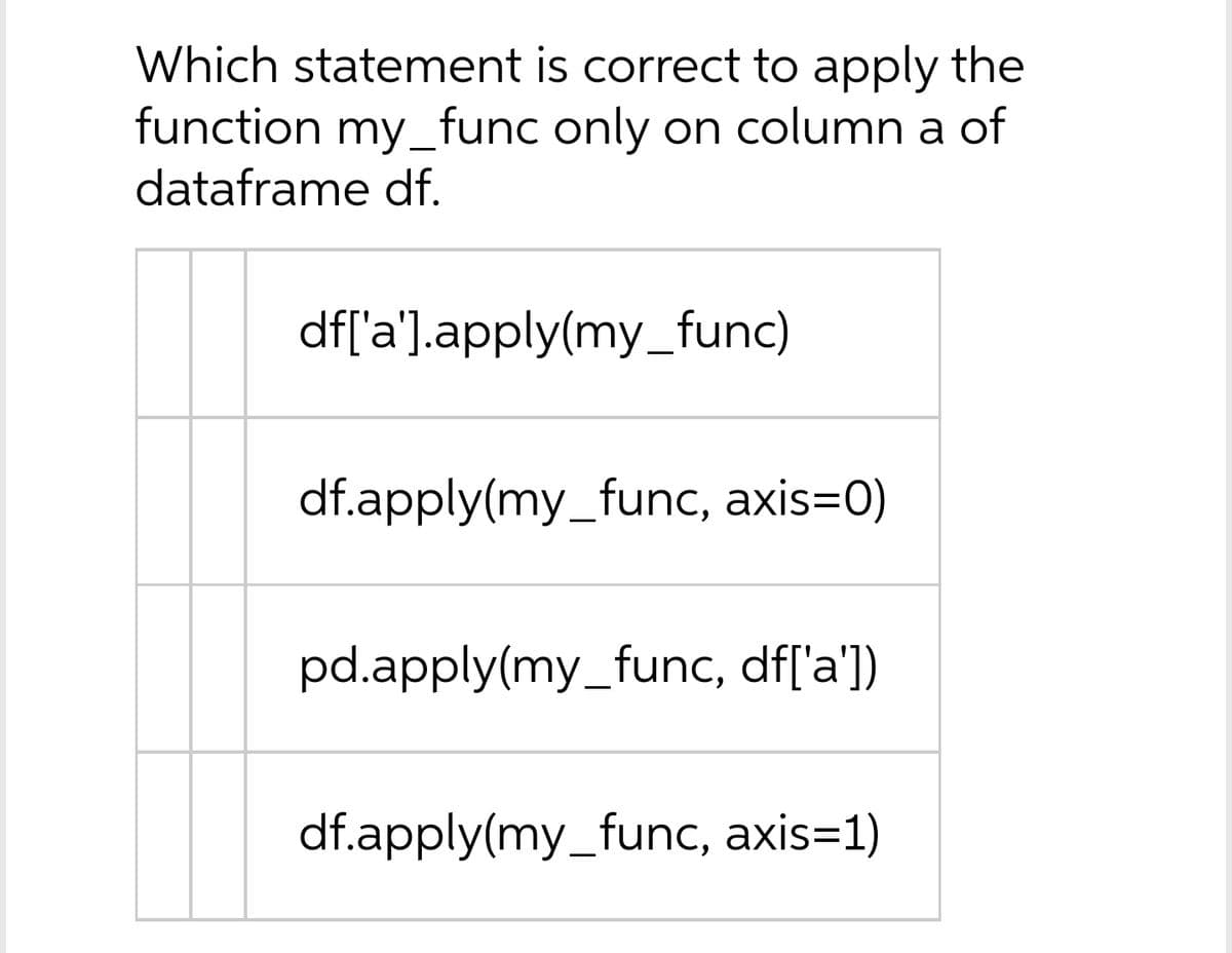 Which statement is correct to apply the
function my_func only on column a of
dataframe df.
df['a'].apply(my_func)
df.apply(my_func, axis=0)
pd.apply(my_func, df['a])
df.apply(my_func, axis=1)
