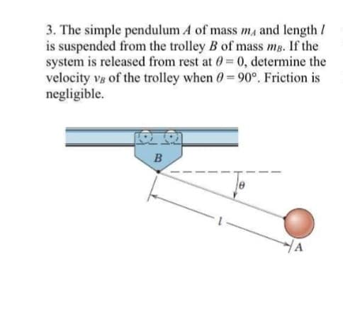 3. The simple pendulum A of mass ma and length /
is suspended from the trolley B of mass mp. If the
system is released from rest at 0=0, determine the
velocity vg of the trolley when 0 = 90°. Friction is
negligible.
YA
B
