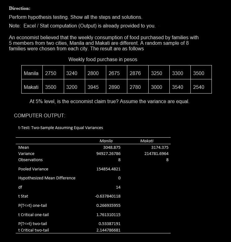 Direction:
Perform hypothesis testing. Show all the steps and solutions.
Note: Excel / Stat computation (Output) is already provided to you.
An economist believed that the weekly consumption of food purchased by families with
5 members from two cities, Manila and Makati are different. A random sample of 8
families were chosen from each city. The result are as follows
Weekly food purchase in pesos
Manila 2750 3240
Makati 3500 3200 3945 2890 2780 3000 3540 2540
COMPUTER OUTPUT:
At 5% level, is the economist claim true? Assume the variance are equal.
t-Test: Two-Sample Assuming Equal Variances
Mean
Variance
Observations
df
Pooled Variance
Hypothesized Mean Difference
t Stat
2800 2675 2876 3250 3300 3500
P(T<=t) one-tail
t Critical one-tail
P(T<=t) two-tail
t Critical two-tail
Manila
3048.875
94927.26786
8
154854.4821
0
14
-0.637840118
0.266935955
1.761310115
0.53387191
2.144786681
Makati
3174.375
214781.6964
8