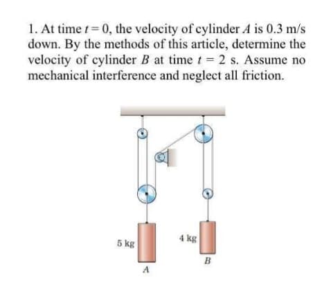 1. At time t 0, the velocity of cylinder A is 0.3 m/s
down. By the methods of this article, determine the
velocity of cylinder B at time t = 2 s. Assume no
mechanical interference and neglect all friction.
4 kg
5 kg
B.
A
