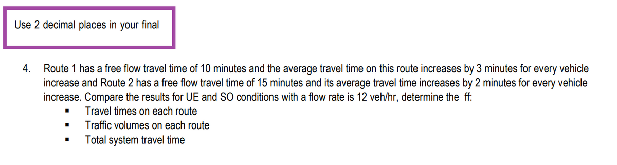 Use 2 decimal places in your final
4.
Route 1 has a free flow travel time of 10 minutes and the average travel time on this route increases by 3 minutes for every vehicle
increase and Route 2 has a free flow travel time of 15 minutes and its average travel time increases by 2 minutes for every vehicle
increase. Compare the results for UE and SO conditions with a flow rate is 12 veh/hr, determine the ff:
Travel times on each route
Traffic volumes on each route
Total system travel time
■