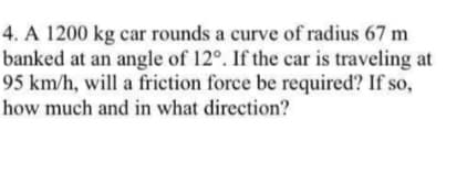4. A 1200 kg car rounds a curve of radius 67 m
banked at an angle of 12°. If the car is traveling at
95 km/h, will a friction force be required? If so,
how much and in what direction?

