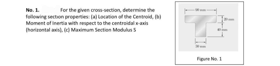 For the given cross-section, determine the
following section properties: (a) Location of the Centroid, (b)
Moment of Inertia with respect to the centroidal x-axis
(horizontal axis), (c) Maximum Section Modulus S
No. 1.
90 mm
20 mm
40 mm
30 mm
Figure No. 1

