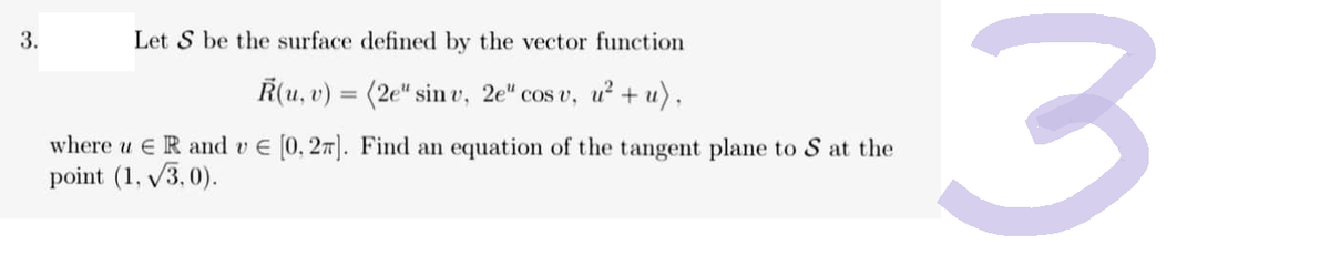 3.
Let S be the surface defined by the vector function
R(u, v)
(2e" sinv, 2e" cos v, u²+u),
Find an equation of the tangent plane to S at the
=
where u R and v € [0.27].
point (1,√3.0).
3