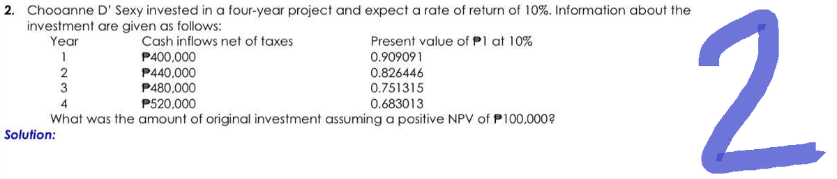 2. Chooanne D' Sexy invested in a four-year project and expect a rate of return of 10%. Information about the
investment are given as follows:
Year
1
2
3
Solution:
Cash inflows net of taxes
P400,000
P440,000
P480,000
Present value of P1 at 10%
0.909091
0.826446
0.751315
0.683013
4
P520,000
What was the amount of original investment assuming a positive NPV of P100,000?
2