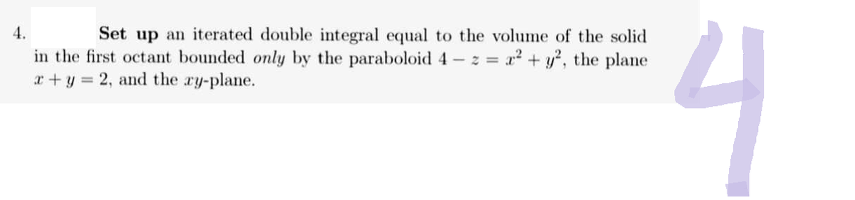 4.
Set up an iterated double integral equal to the volume of the solid
in the first octant bounded only by the paraboloid 4 - z = a + y, the plane
x + y = 2, and the xy-plane.
니
