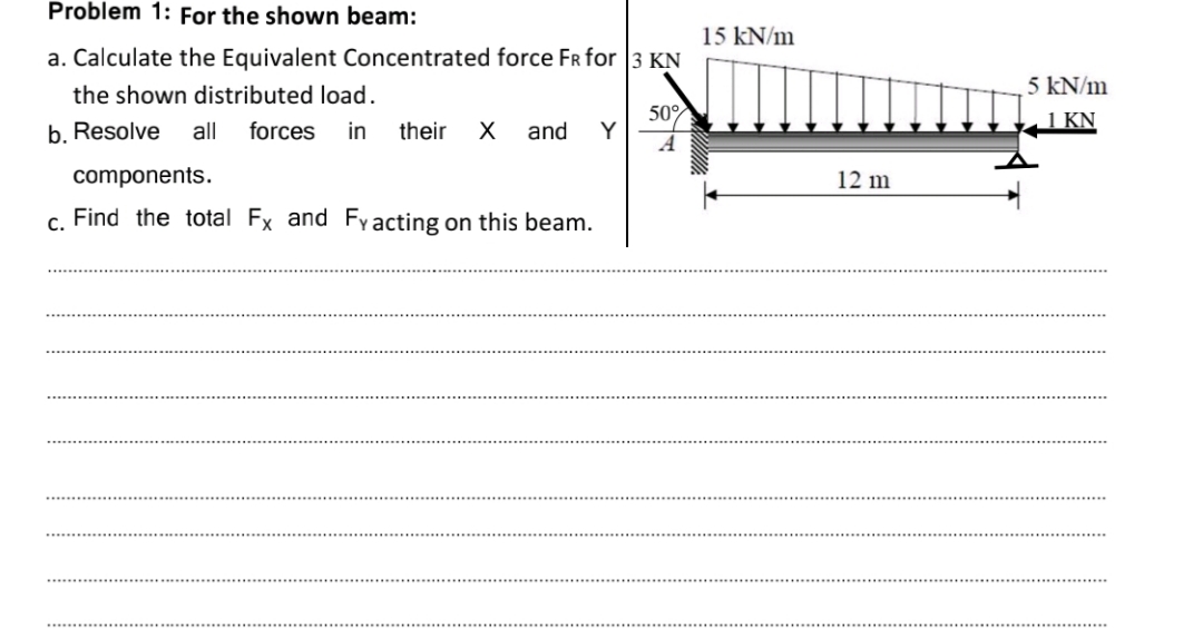 Problem 1: For the shown beam:
15 kN/m
a. Calculate the Equivalent Concentrated force FR for 3 KN
5 kN/m
the shown distributed load.
b. Resolve
50%
Y
1 KN
all
forces
in
their
and
components.
12 m
c. Find the total Fx and Fy acting on this beam.
