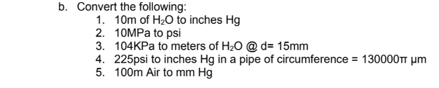 b. Convert the following:
1. 10m of H2O to inches Hg
2. 10MPA to psi
3. 104KPA to meters of H2O @ d= 15mm
4. 225psi to inches Hg in a pipe of circumference = 130000TT µm
5. 100m Air to mm Hg
