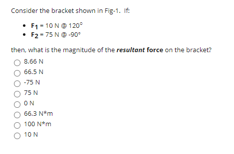 Consider the bracket shown in Fig-1. If:
F1 = 10 N@ 120°
• F2 = 75 N@ -90°
then, what is the magnitude of the resultant force on the bracket?
8.66 N
66.5 N
-75 N
75 N
O ON
66.3 N*m
100 N*m
O 10 N
