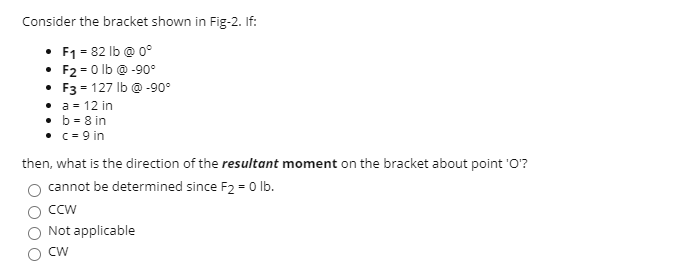 Consider the bracket shown in Fig-2. If:
• F1 = 82 lb @ 0°
• F2 = 0 lb @ -90°
• F3 = 127 lb @ -90°
• a = 12 in
• b = 8 in
• c = 9 in
then, what is the direction of the resultant moment on the bracket about point 'O?
cannot be determined since F2 = 0 lb.
CCw
Not applicable
CW
