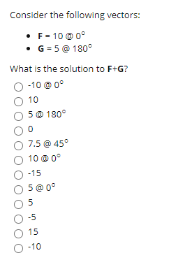 Consider the following vectors:
• F = 10 @ 0°
• G = 5 @ 180°
What is the solution to F+G?
O -10 @ 0°
10
5 @ 180°
7.5 @ 45°
O 10 @ 0°
-15
5 @ 0°
-5
O 15
O -10
