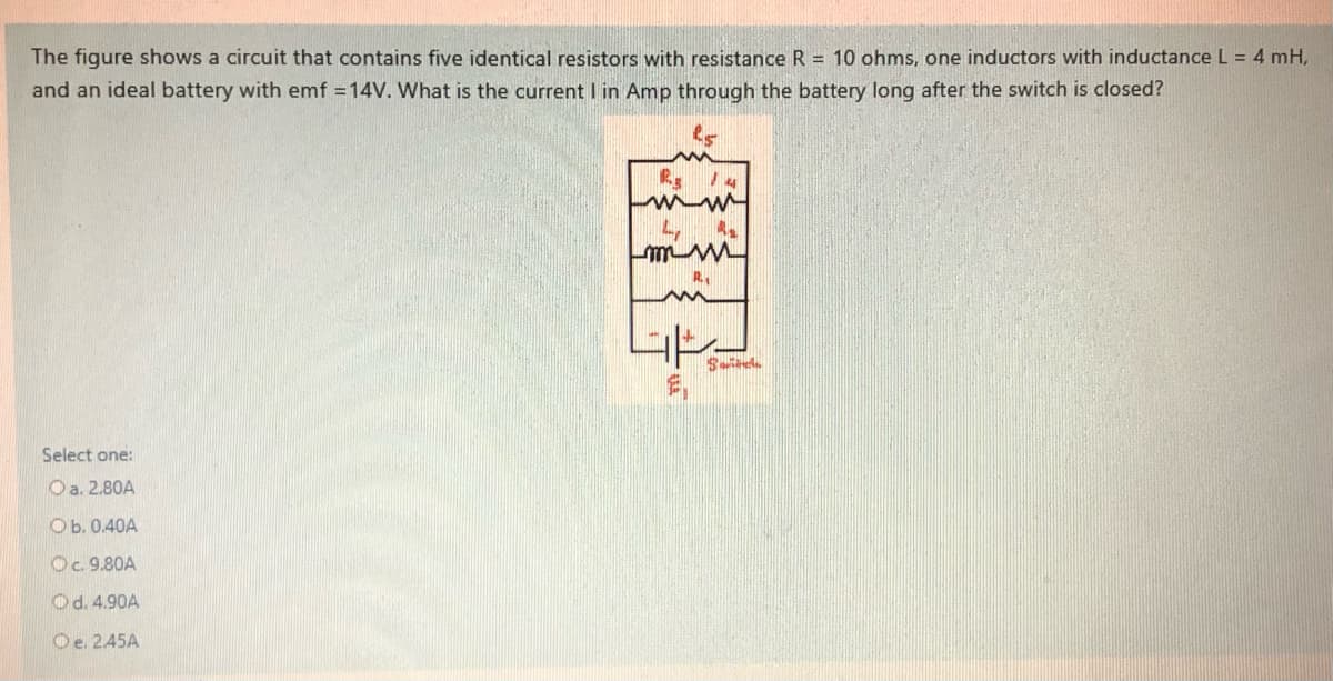 The figure shows a circuit that contains five identical resistors with resistance R = 10 ohms, one inductors with inductance L = 4 mH,
and an ideal battery with emf = 14V. What is the current I in Amp through the battery long after the switch is closed?
R 14
4,
mm M
Select one:
Oa. 2.80A
Ob. 0.40A
Oc. 9.80A
Od. 4.90A
Oe. 245A
