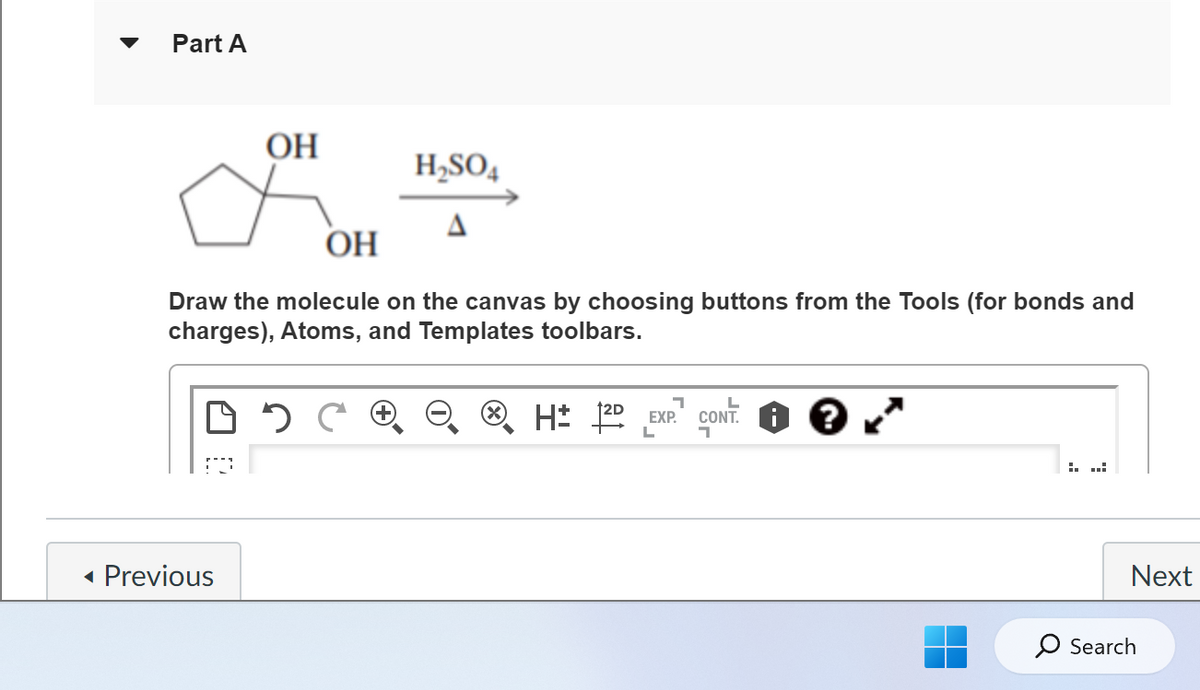Part A
OH
OH
Draw the molecule on the canvas by choosing buttons from the Tools (for bonds and
charges), Atoms, and Templates toolbars.
DOC
◄ Previous
H₂SO4
ⓇH 12D
7
EXP.
CONT: ?
=.
Next
O Search