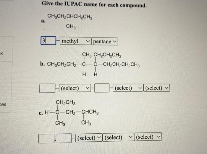 -k
ces
Give the IUPAC name for each compound.
CH3CH₂CHCH₂CH3
CH3
a.
3
methyl
CH3 CH₂CH₂CH3
b. CH3CH₂CH₂-C-C-CH₂CH₂CH₂CH3
I
H
H
(select)
pentane
CH₂CH3
c. H-C-CH₂-CHCH3
CH3 CH3
ㄱㄷ
(select) ✓(select)
(select) (select) (select)
V