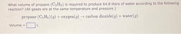 What volume of propane (C3H8) is required to produce 64.8 liters of water according to the following.
reaction? (All gases are at the same temperature and pressure.)
propane (C3Hs) (g) + oxygen (g) → carbon dioxide(g) + water (g)
Volume=