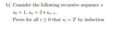 b) Consider the following recursive sequence s
So = 1, Sn = 2 * Sn-1.
Prove for all i 20 that s; = 2¹ by induction