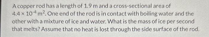 A copper rod has a length of 1.9 m and a cross-sectional area of
4.4 x 10-4 m². One end of the rod is in contact with boiling water and the
other with a mixture of ice and water. What is the mass of ice per second
that melts? Assume that no heat is lost through the side surface of the rod.